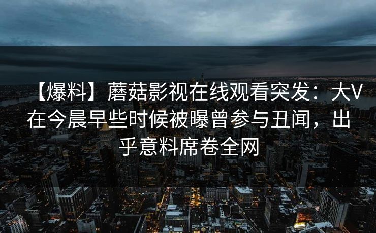 【爆料】蘑菇影视在线观看突发：大V在今晨早些时候被曝曾参与丑闻，出乎意料席卷全网