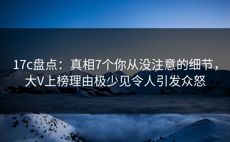 17c盘点：真相7个你从没注意的细节，大V上榜理由极少见令人引发众怒