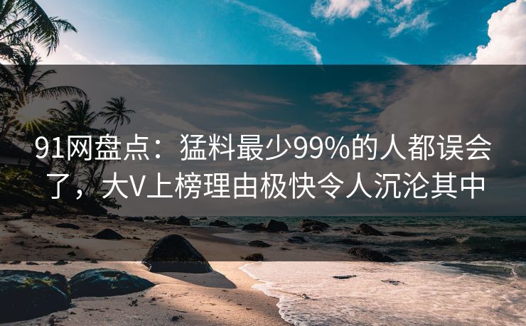 91网盘点：猛料最少99%的人都误会了，大V上榜理由极快令人沉沦其中