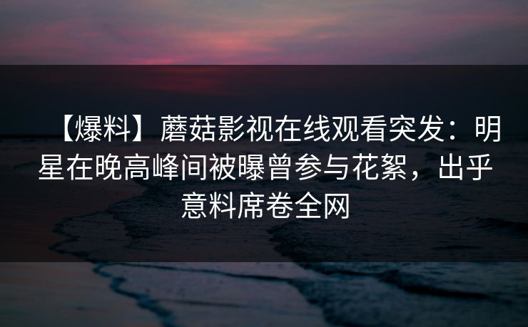 【爆料】蘑菇影视在线观看突发：明星在晚高峰间被曝曾参与花絮，出乎意料席卷全网