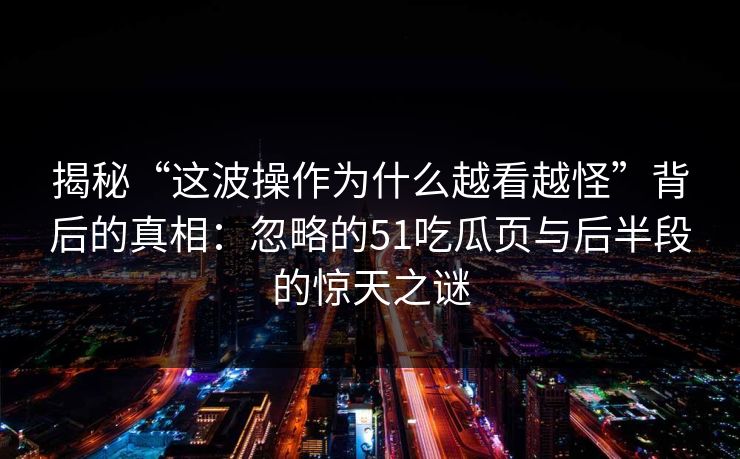 揭秘“这波操作为什么越看越怪”背后的真相：忽略的51吃瓜页与后半段的惊天之谜
