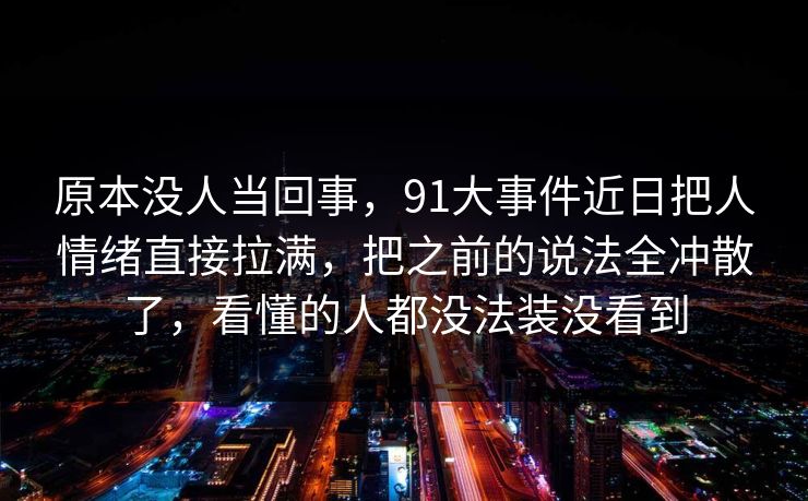 原本没人当回事，91大事件近日把人情绪直接拉满，把之前的说法全冲散了，看懂的人都没法装没看到