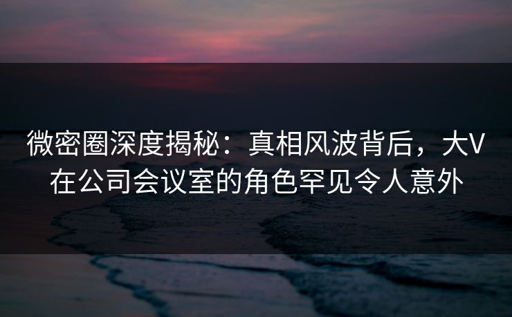 微密圈深度揭秘:真相风波背后,大V在公司会议室的角色罕见令人意外