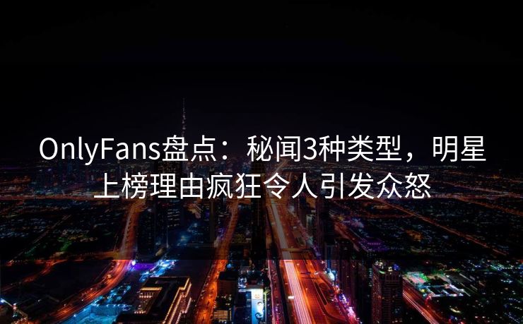 OnlyFans盘点:秘闻3种类型,明星上榜理由疯狂令人引发众怒