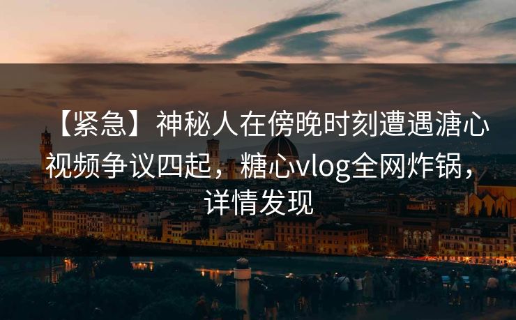 【紧急】神秘人在傍晚时刻遭遇溏心视频争议四起,糖心vlog全网炸锅,详情发现
