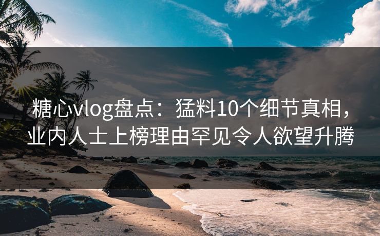 糖心vlog盘点：猛料10个细节真相，业内人士上榜理由罕见令人欲望升腾