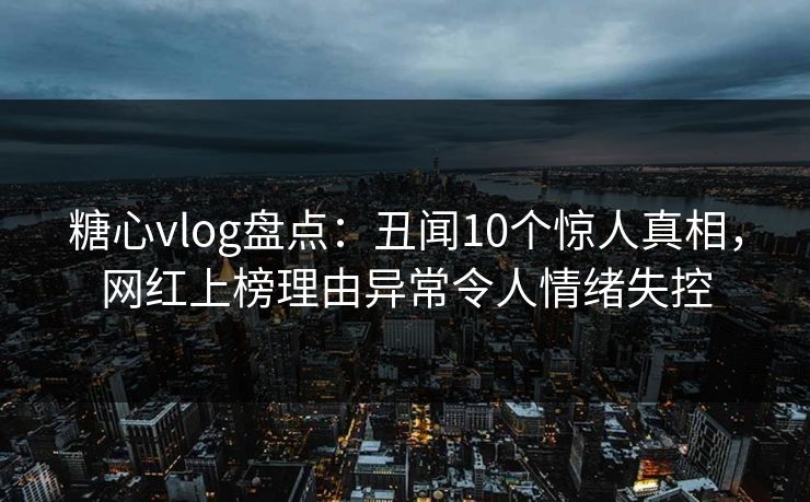 糖心vlog盘点：丑闻10个惊人真相，网红上榜理由异常令人情绪失控