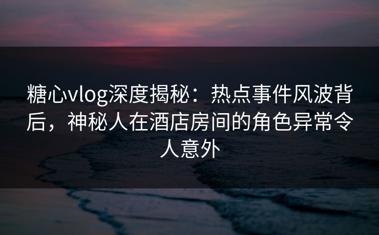 糖心vlog深度揭秘：热点事件风波背后，神秘人在酒店房间的角色异常令人意外