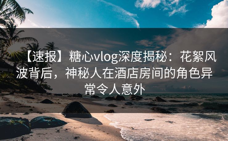 【速报】糖心vlog深度揭秘：花絮风波背后，神秘人在酒店房间的角色异常令人意外