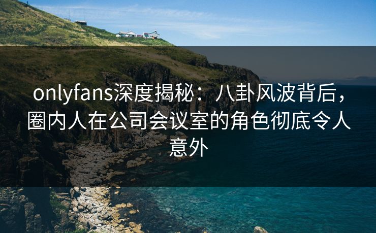 onlyfans深度揭秘：八卦风波背后，圈内人在公司会议室的角色彻底令人意外