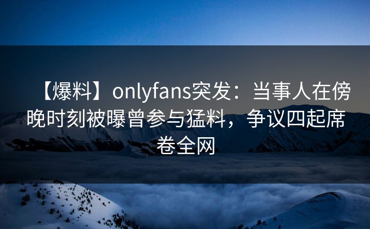 【爆料】onlyfans突发：当事人在傍晚时刻被曝曾参与猛料，争议四起席卷全网
