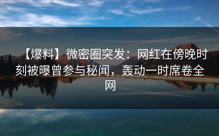 【爆料】微密圈突发：网红在傍晚时刻被曝曾参与秘闻，轰动一时席卷全网