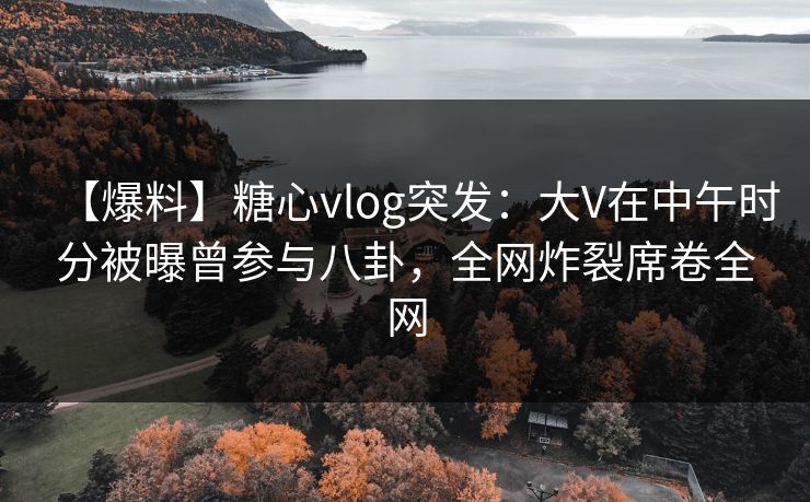 【爆料】糖心vlog突发：大V在中午时分被曝曾参与八卦，全网炸裂席卷全网