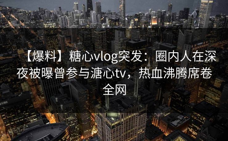 【爆料】糖心vlog突发：圈内人在深夜被曝曾参与溏心tv，热血沸腾席卷全网