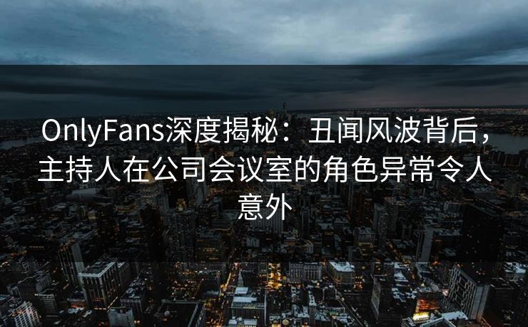OnlyFans深度揭秘：丑闻风波背后，主持人在公司会议室的角色异常令人意外