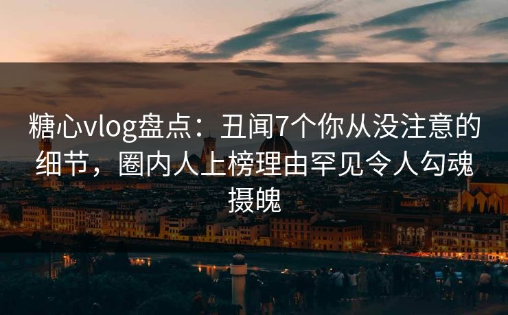 糖心vlog盘点：丑闻7个你从没注意的细节，圈内人上榜理由罕见令人勾魂摄魄