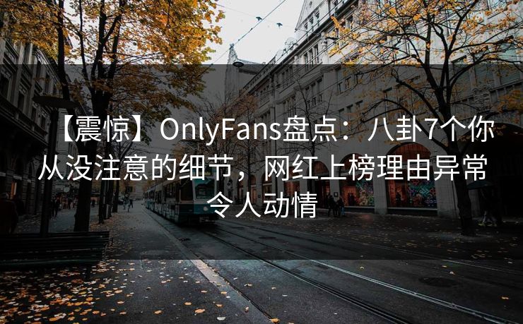 【震惊】OnlyFans盘点：八卦7个你从没注意的细节，网红上榜理由异常令人动情