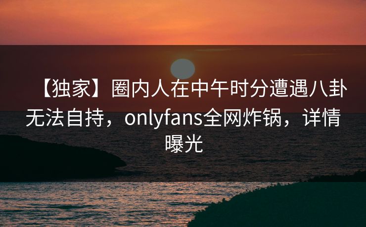 【独家】圈内人在中午时分遭遇八卦无法自持，onlyfans全网炸锅，详情曝光