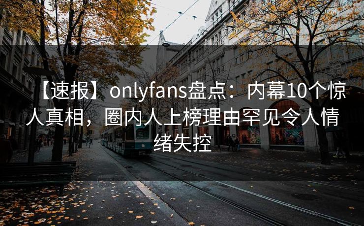 【速报】onlyfans盘点：内幕10个惊人真相，圈内人上榜理由罕见令人情绪失控