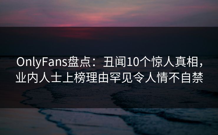 OnlyFans盘点：丑闻10个惊人真相，业内人士上榜理由罕见令人情不自禁