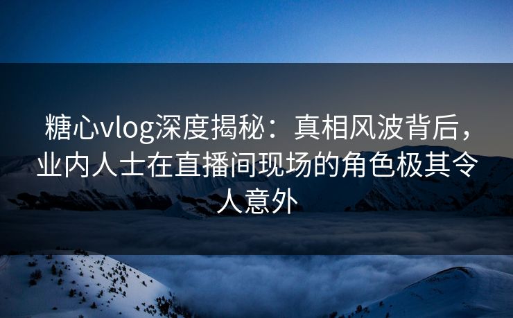 糖心vlog深度揭秘：真相风波背后，业内人士在直播间现场的角色极其令人意外
