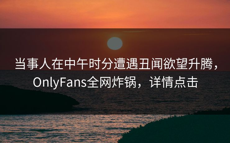 当事人在中午时分遭遇丑闻欲望升腾，OnlyFans全网炸锅，详情点击