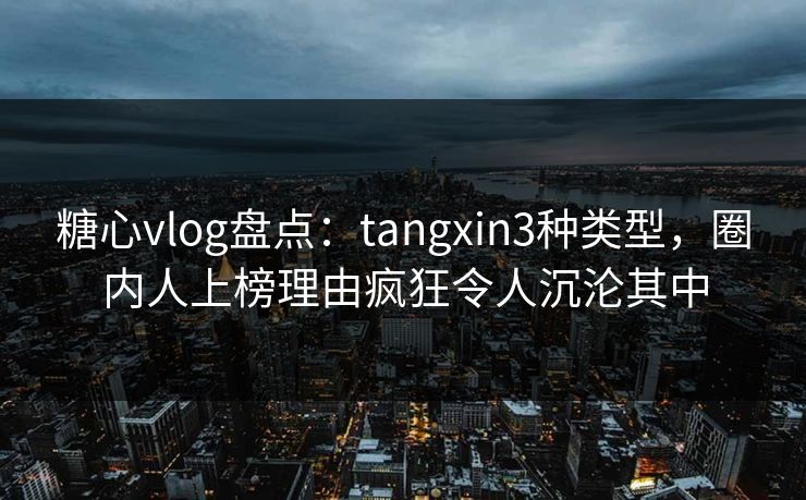 糖心vlog盘点：tangxin3种类型，圈内人上榜理由疯狂令人沉沦其中