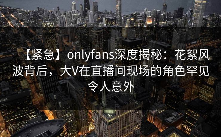 【紧急】onlyfans深度揭秘：花絮风波背后，大V在直播间现场的角色罕见令人意外