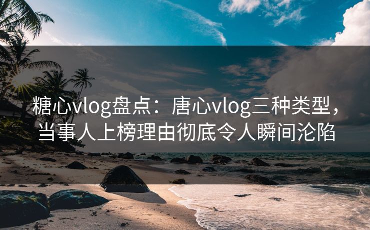 糖心vlog盘点：唐心vlog三种类型，当事人上榜理由彻底令人瞬间沦陷