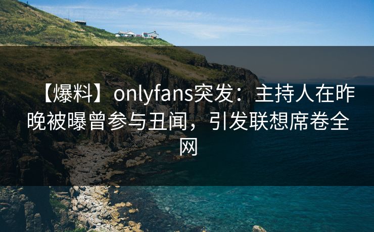 【爆料】onlyfans突发：主持人在昨晚被曝曾参与丑闻，引发联想席卷全网