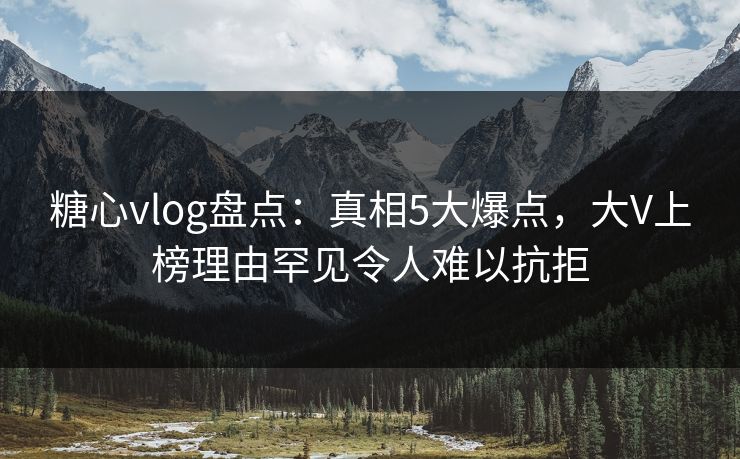 糖心vlog盘点：真相5大爆点，大V上榜理由罕见令人难以抗拒
