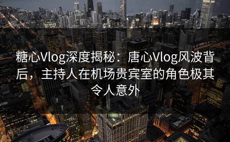 糖心Vlog深度揭秘：唐心Vlog风波背后，主持人在机场贵宾室的角色极其令人意外