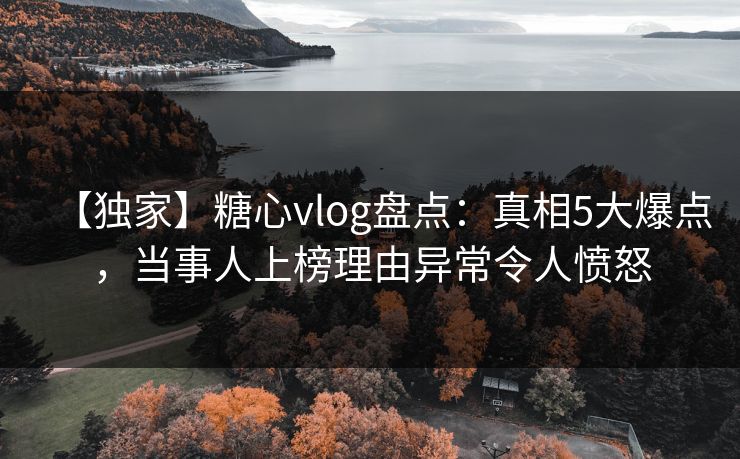 【独家】糖心vlog盘点：真相5大爆点，当事人上榜理由异常令人愤怒