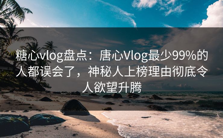 糖心vlog盘点：唐心Vlog最少99%的人都误会了，神秘人上榜理由彻底令人欲望升腾
