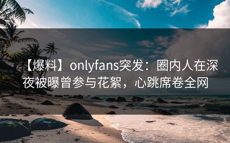 【爆料】onlyfans突发：圈内人在深夜被曝曾参与花絮，心跳席卷全网