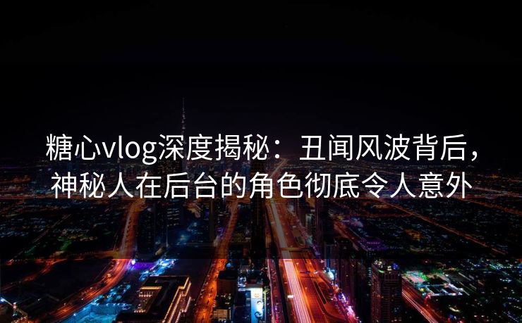 糖心vlog深度揭秘：丑闻风波背后，神秘人在后台的角色彻底令人意外