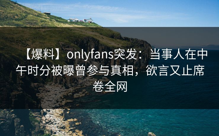 【爆料】onlyfans突发：当事人在中午时分被曝曾参与真相，欲言又止席卷全网