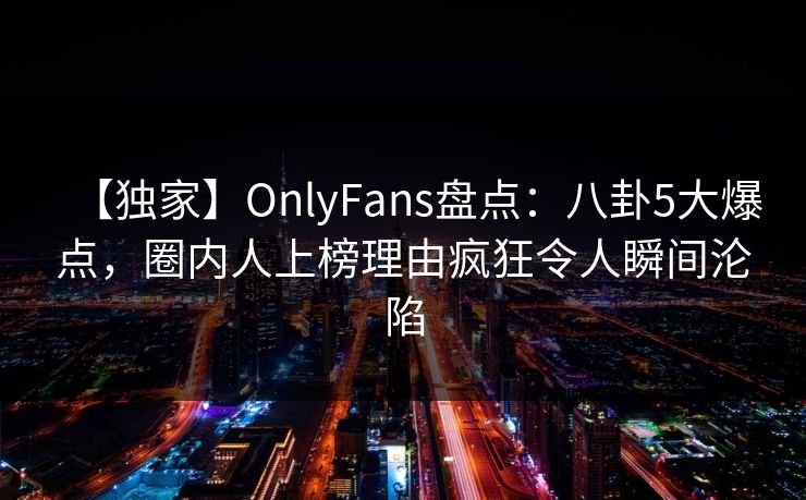 【独家】OnlyFans盘点：八卦5大爆点，圈内人上榜理由疯狂令人瞬间沦陷