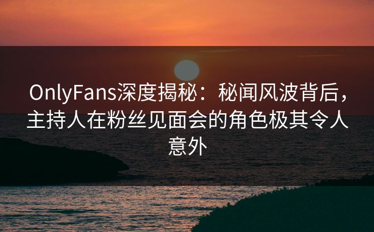 OnlyFans深度揭秘：秘闻风波背后，主持人在粉丝见面会的角色极其令人意外