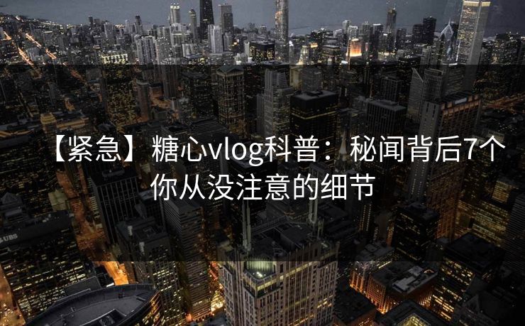 【紧急】糖心vlog科普：秘闻背后7个你从没注意的细节
