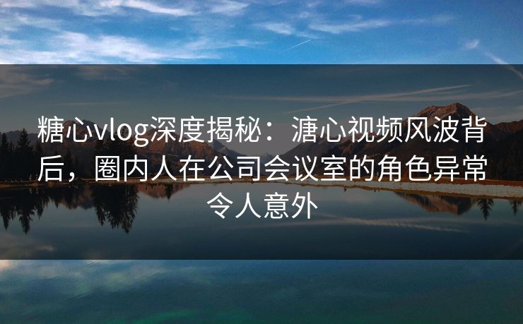糖心vlog深度揭秘：溏心视频风波背后，圈内人在公司会议室的角色异常令人意外