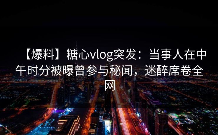 【爆料】糖心vlog突发：当事人在中午时分被曝曾参与秘闻，迷醉席卷全网