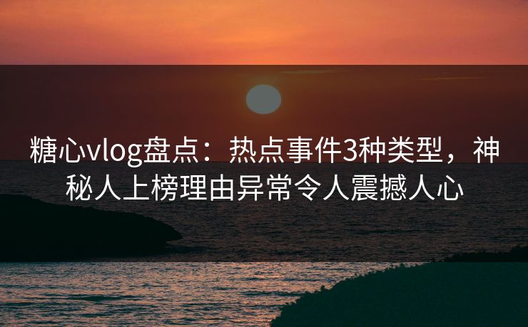 糖心vlog盘点：热点事件3种类型，神秘人上榜理由异常令人震撼人心