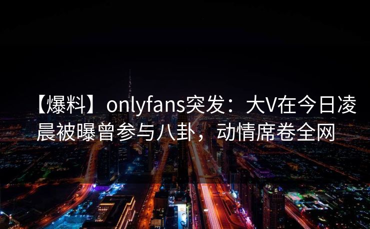 【爆料】onlyfans突发：大V在今日凌晨被曝曾参与八卦，动情席卷全网