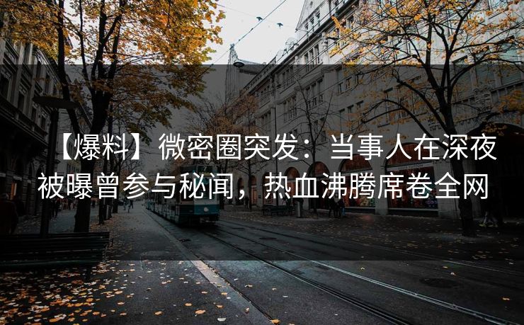 【爆料】微密圈突发：当事人在深夜被曝曾参与秘闻，热血沸腾席卷全网