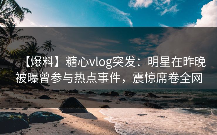 【爆料】糖心vlog突发：明星在昨晚被曝曾参与热点事件，震惊席卷全网