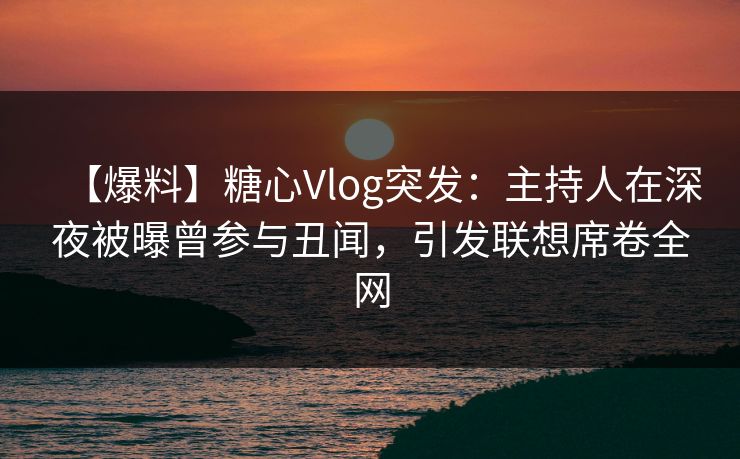 【爆料】糖心Vlog突发：主持人在深夜被曝曾参与丑闻，引发联想席卷全网