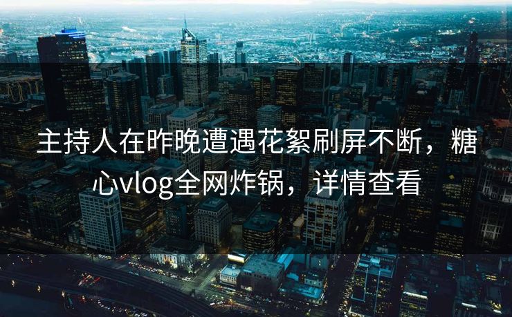 主持人在昨晚遭遇花絮刷屏不断，糖心vlog全网炸锅，详情查看