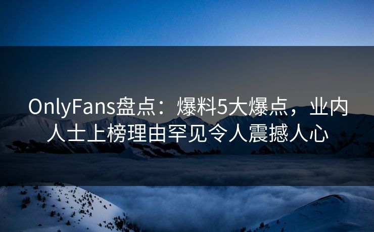 OnlyFans盘点：爆料5大爆点，业内人士上榜理由罕见令人震撼人心