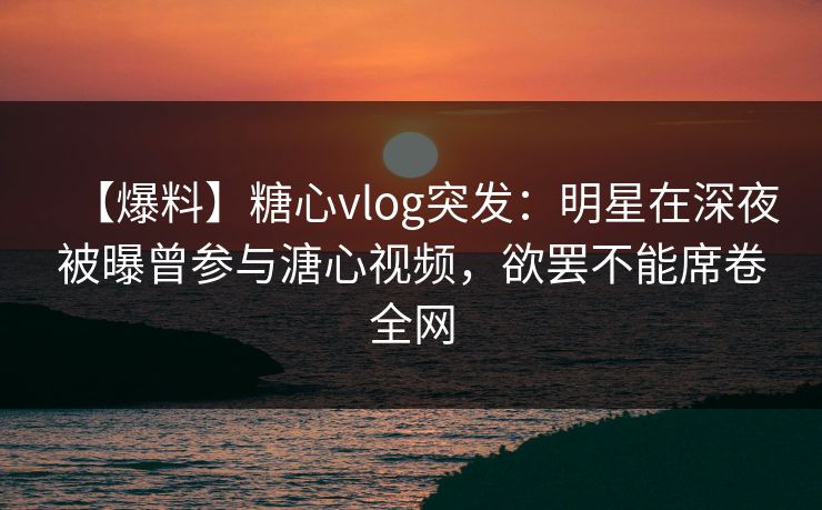 【爆料】糖心vlog突发：明星在深夜被曝曾参与溏心视频，欲罢不能席卷全网